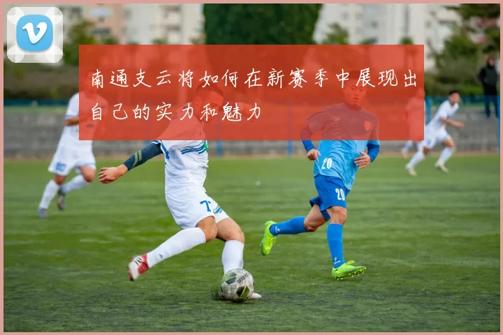 南通支云将如何在新赛季中展现出自己的实力和魅力