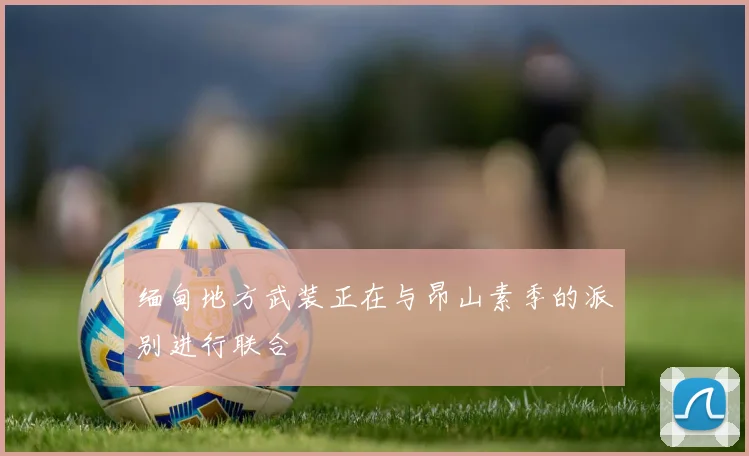 缅甸地方武装正在与昂山素季的派别进行联合