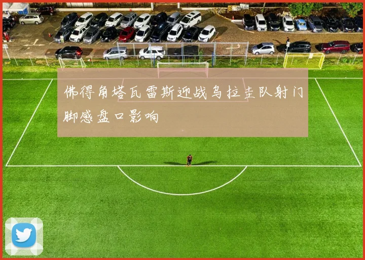 佛得角塔瓦雷斯迎战乌拉圭队射门脚感盘口影响