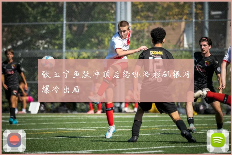 张玉宁鱼跃冲顶后怒吼洛杉矶银河爆冷出局