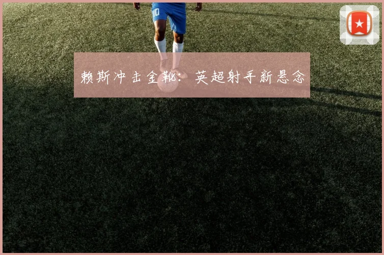 赖斯冲击金靴：英超射手新悬念