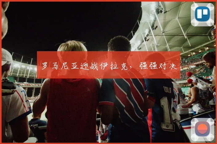 罗马尼亚迎战伊拉克，强强对决