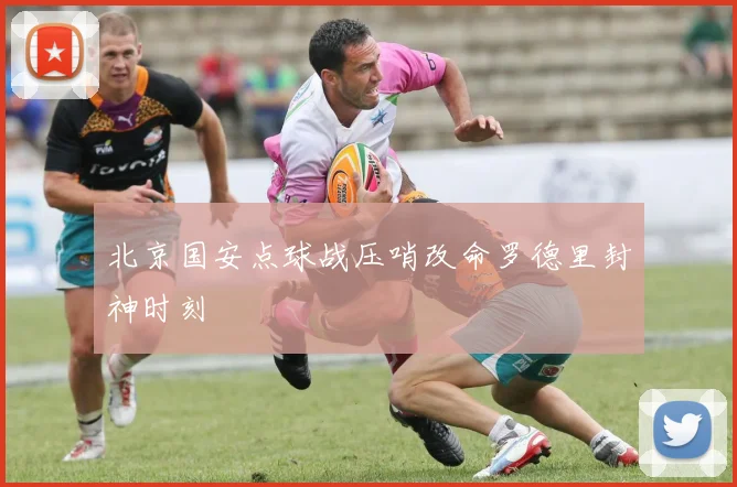 北京国安点球战压哨改命罗德里封神时刻