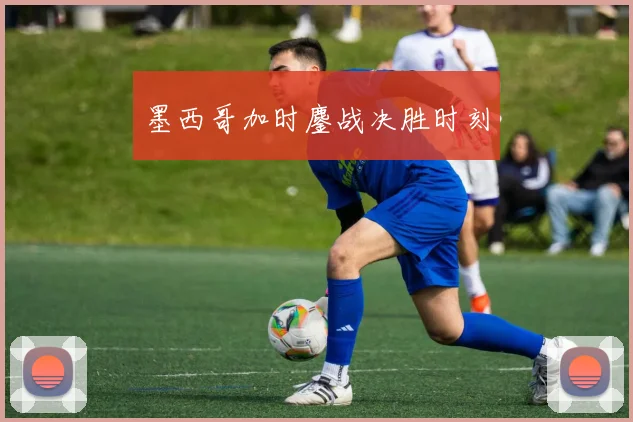 墨西哥加时鏖战决胜时刻