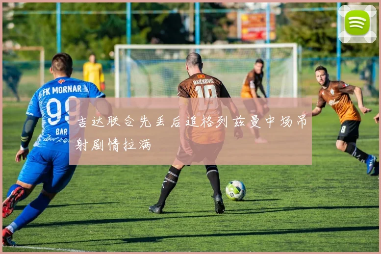 吉达联合先丢后追格列兹曼中场吊射剧情拉满