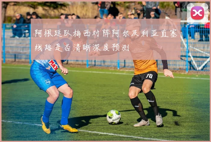阿根廷队梅西对阵阿尔及利亚直塞线路是否清晰深度预测