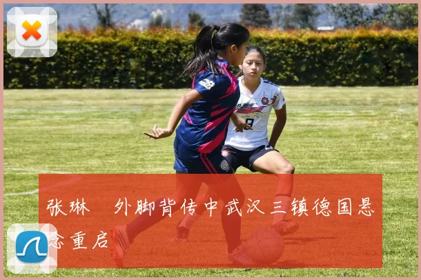 张琳芃外脚背传中武汉三镇德国悬念重启