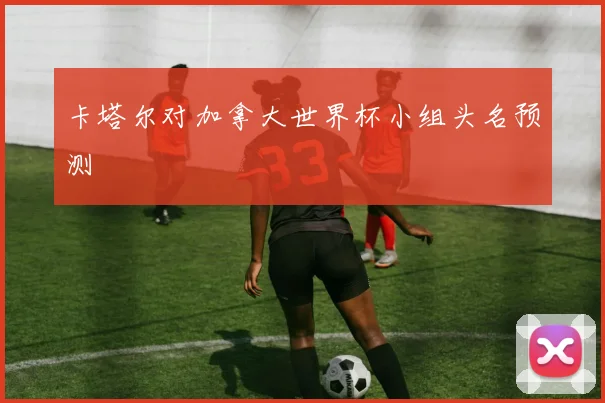 卡塔尔对加拿大世界杯小组头名预测