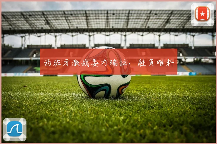 西班牙激战委内瑞拉，胜负难料