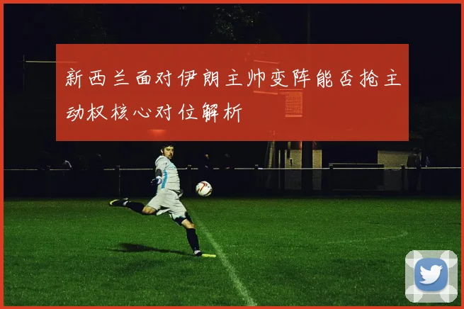 新西兰面对伊朗主帅变阵能否抢主动权核心对位解析