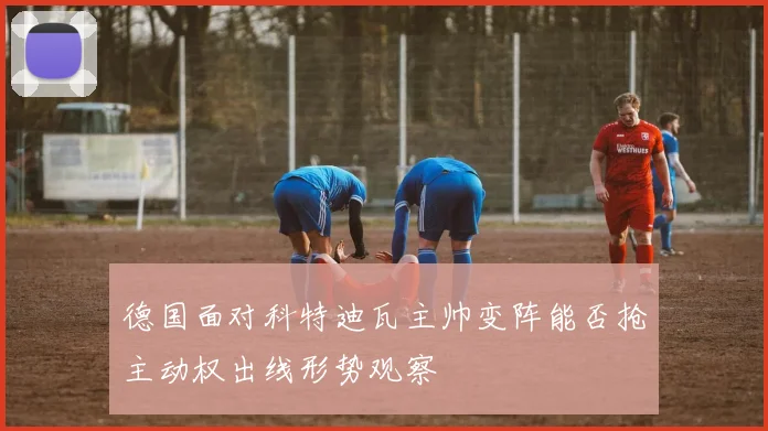 德国面对科特迪瓦主帅变阵能否抢主动权出线形势观察