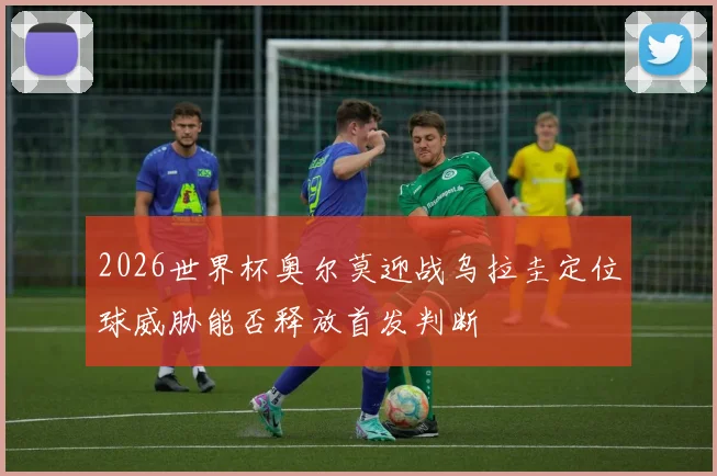 2026世界杯奥尔莫迎战乌拉圭定位球威胁能否释放首发判断