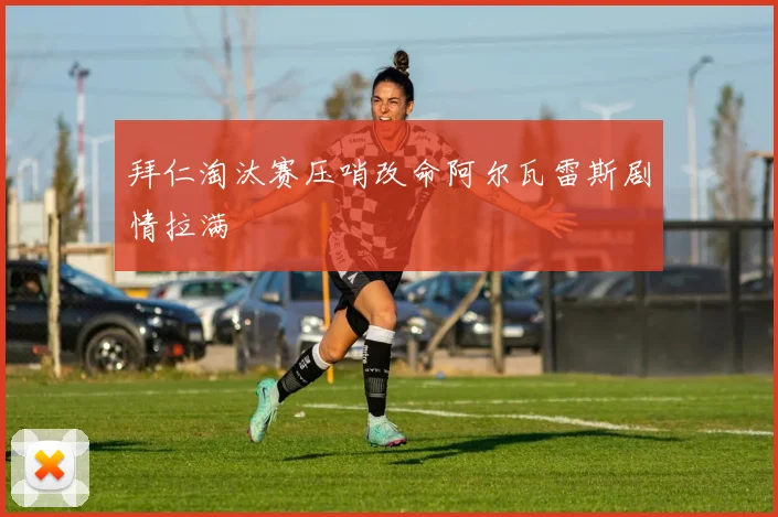 拜仁淘汰赛压哨改命阿尔瓦雷斯剧情拉满