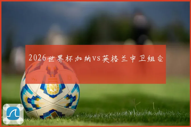 2026世界杯加纳vs英格兰中卫组合