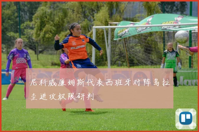 尼科威廉姆斯代表西班牙对阵乌拉圭进攻权限研判