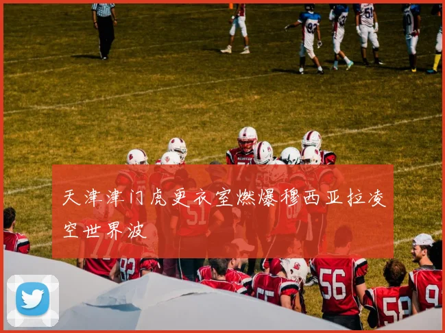 天津津门虎更衣室燃爆穆西亚拉凌空世界波