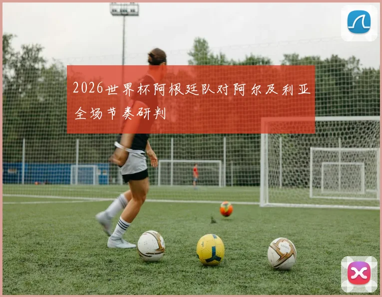 2026世界杯阿根廷队对阿尔及利亚全场节奏研判