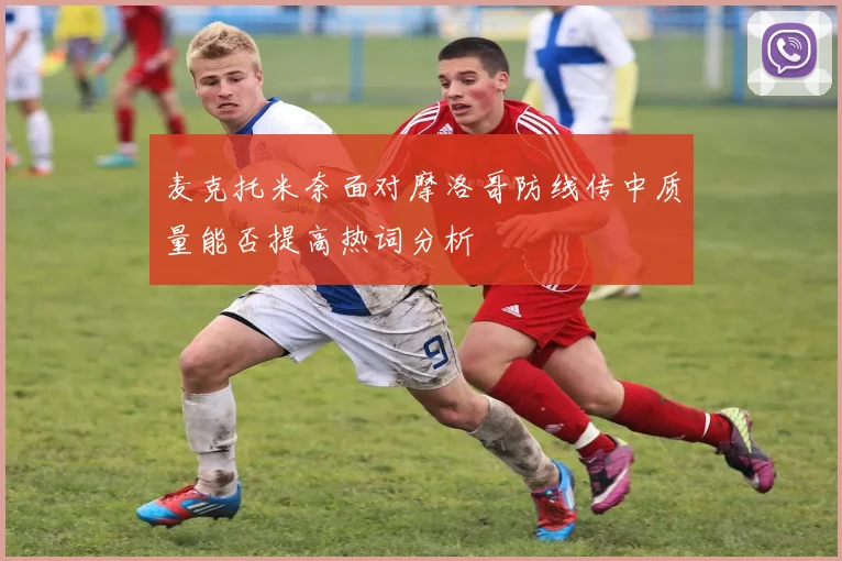 麦克托米奈面对摩洛哥防线传中质量能否提高热词分析