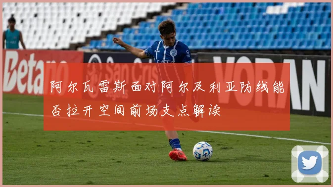 阿尔瓦雷斯面对阿尔及利亚防线能否拉开空间前场支点解读