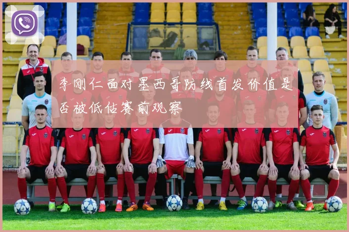 李刚仁面对墨西哥防线首发价值是否被低估赛前观察