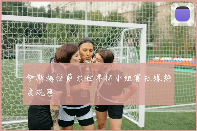 伊斯梅拉萨尔世界杯小组赛社媒热度观察