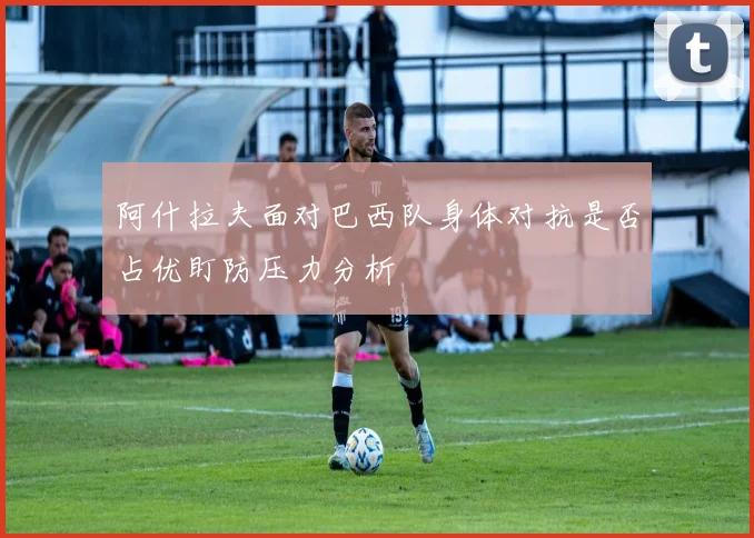 阿什拉夫面对巴西队身体对抗是否占优盯防压力分析