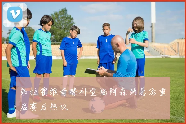 弗拉霍维奇替补登场阿森纳悬念重启赛后热议