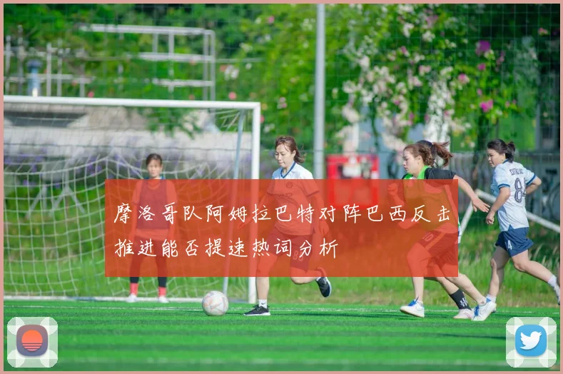 摩洛哥队阿姆拉巴特对阵巴西反击推进能否提速热词分析