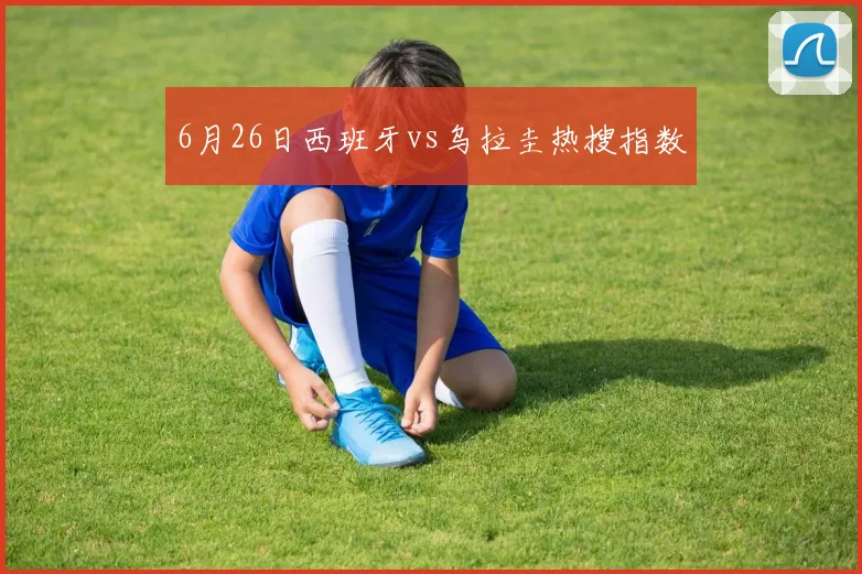 6月26日西班牙vs乌拉圭热搜指数