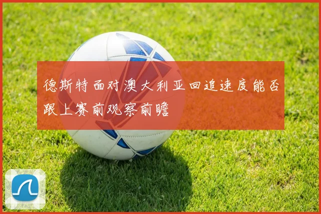 德斯特面对澳大利亚回追速度能否跟上赛前观察前瞻