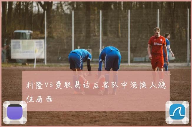 科隆vs曼联易边后客队中场换人稳住局面