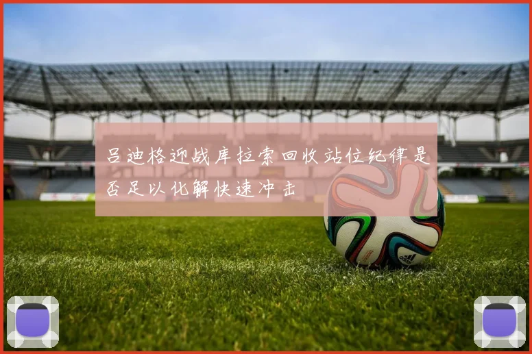 吕迪格迎战库拉索回收站位纪律是否足以化解快速冲击