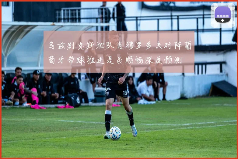 乌兹别克斯坦队肖穆罗多夫对阵葡萄牙带球推进是否顺畅深度预测