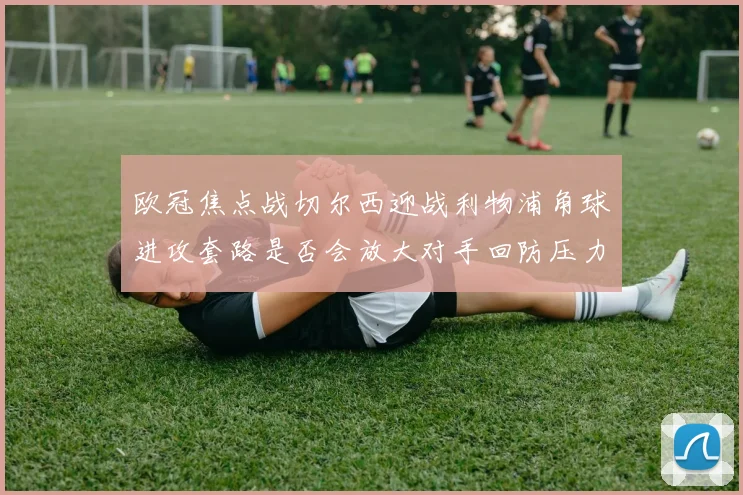 欧冠焦点战切尔西迎战利物浦角球进攻套路是否会放大对手回防压力