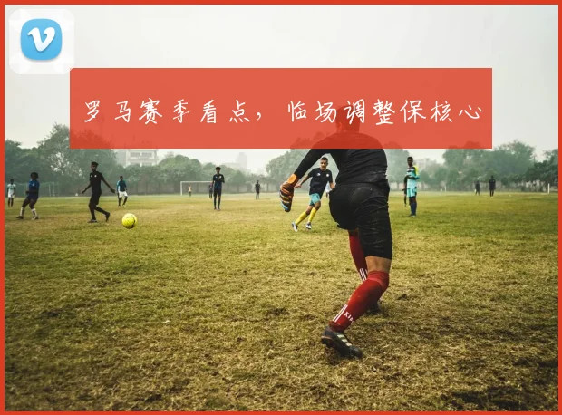 罗马赛季看点，临场调整保核心
