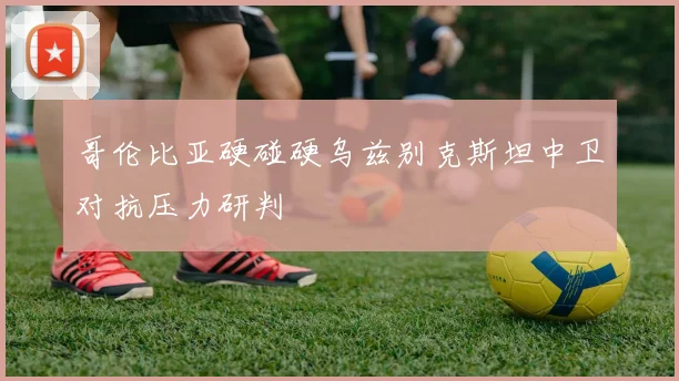 哥伦比亚硬碰硬乌兹别克斯坦中卫对抗压力研判