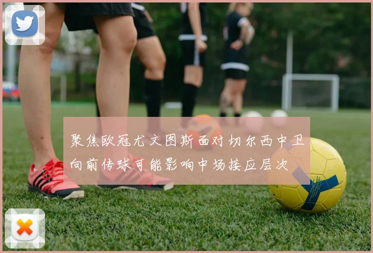聚焦欧冠尤文图斯面对切尔西中卫向前传球可能影响中场接应层次