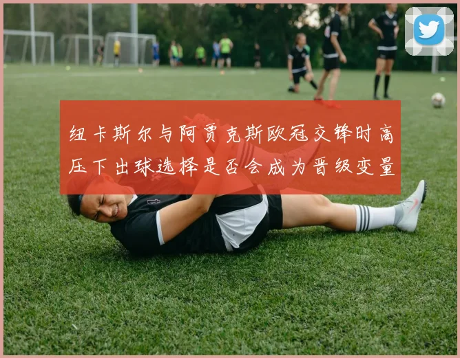 纽卡斯尔与阿贾克斯欧冠交锋时高压下出球选择是否会成为晋级变量