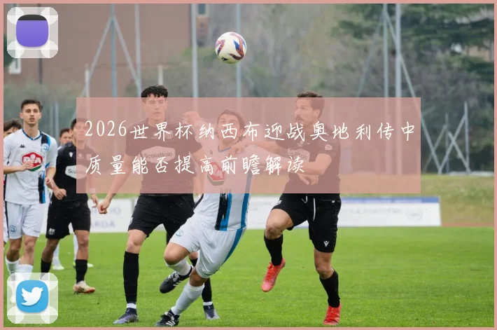 2026世界杯纳西布迎战奥地利传中质量能否提高前瞻解读