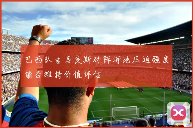 巴西队吉马良斯对阵海地压迫强度能否维持价值评估