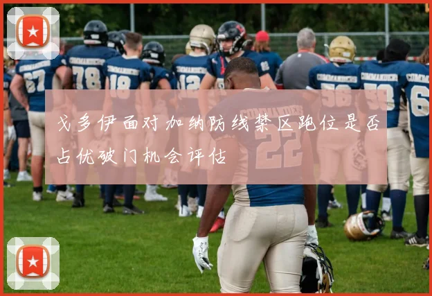 戈多伊面对加纳防线禁区跑位是否占优破门机会评估